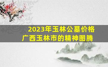 2023年玉林公墓价格 广西玉林市的精神图腾